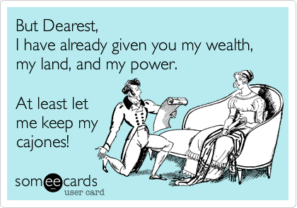 But Dearest,
I have already given you my wealth, my land, and my power. 

At least let
me keep my
cajones!