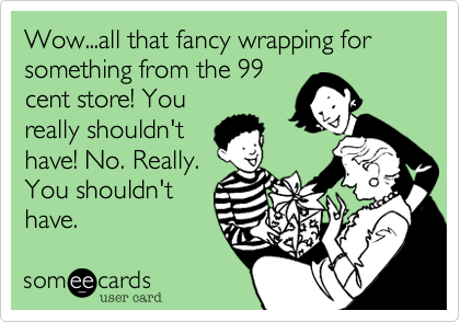 Wow...all that fancy wrapping for something from the 99cent store! Youreally shouldn'thave! No. Really.You shouldn'thave.