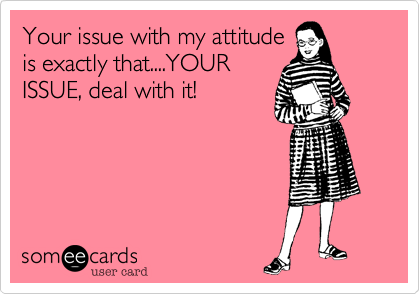 Your issue with my attitude
is exactly that....YOUR
ISSUE, deal with it!