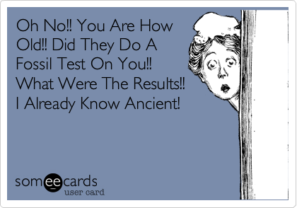 Oh No!! You Are HowOld!! Did They Do AFossil Test On You!!What Were The Results!!I Already Know Ancient!