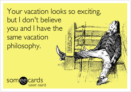 Your vacation looks so exciting,but I don't believe you and I have the same vacationphilosophy.