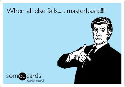 When all else fails...... masterbaste!!!!