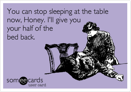You can stop sleeping at the table now, Honey. I'll give you your half of the bed back.
