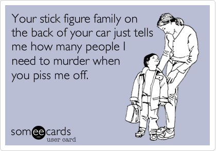 Your stick figure family onthe back of your car just tellsme how many people Ineed to murder whenyou piss me off.