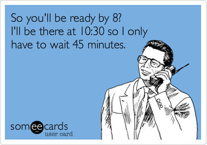 So you'll be ready by 8? I'll be there at 10:30 so I onlyhave to wait 45 minutes. 