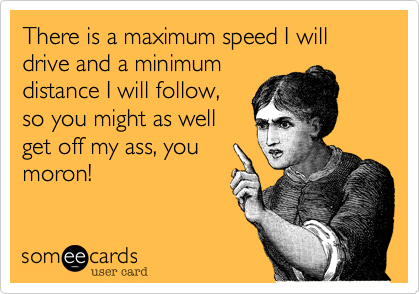 There is a maximum speed I will drive and a minimumdistance I will follow,so you might as wellget off my ass, youmoron!