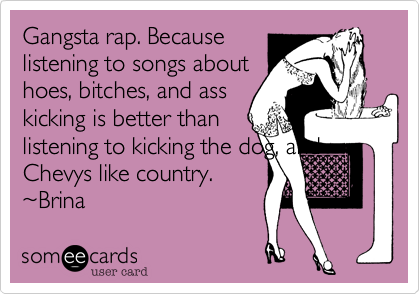 Gangsta rap. Becauselistening to songs abouthoes, bitches, and asskicking is better thanlistening to kicking the dog, andChevys like country.~Brina 