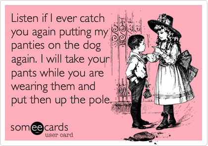 Listen if I ever catchyou again putting mypanties on the dogagain. I will take yourpants while you are wearing them andput then up the pole. 