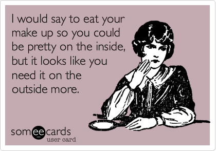 I would say to eat yourmake up so you couldbe pretty on the inside,but it looks like youneed it on theoutside more.