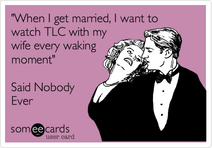 "When I get married, I want to watch TLC with my
wife every waking
moment"

Said Nobody
Ever 