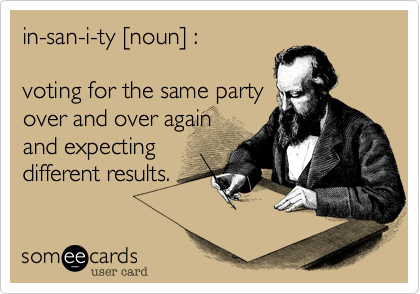 in-san-i-ty [noun] :voting for the same partyover and over againand expectingdifferent results. 