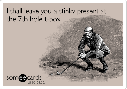 I shall leave you a stinky present at the 7th hole t-box.