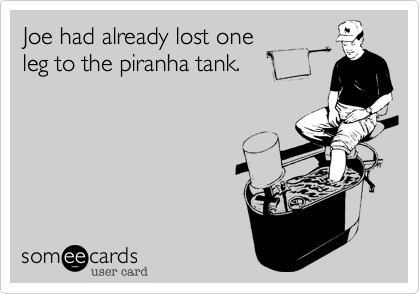 Joe had already lost oneleg to the piranha tank.