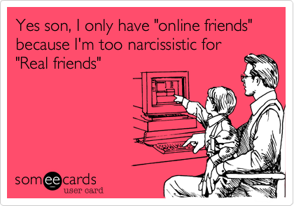 Yes son, I only have online friends because I'm too narcissistic for  Real friends