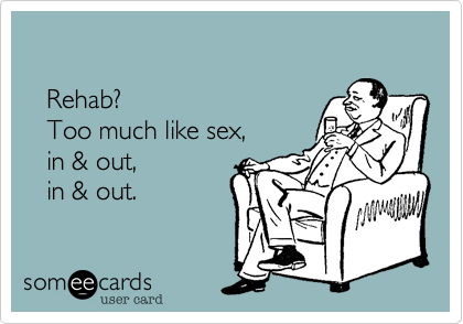    Rehab?    Too much like sex,    in & out,     in & out. 