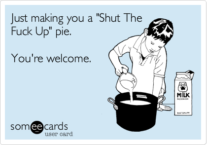 Just making you a "Shut TheFuck Up" pie.You're welcome.