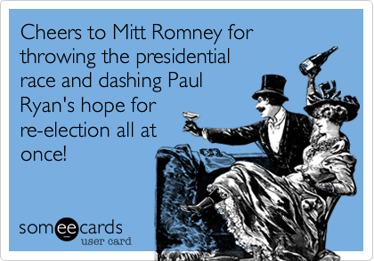 Cheers to Mitt Romney for throwing the presidential
race and dashing Paul
Ryan's hope for
re-election all at
once!