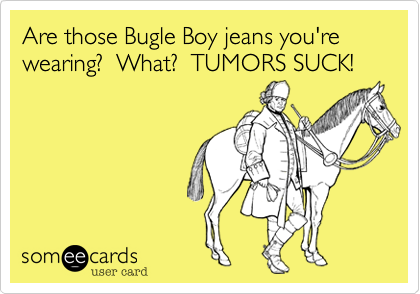 Are those Bugle Boy jeans you're wearing?  What?  TUMORS SUCK!