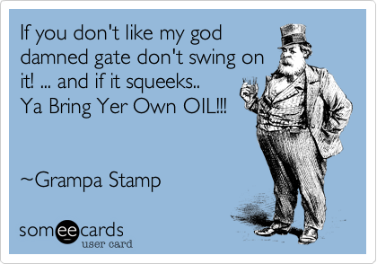 If you don't like my god
damned gate don't swing on
it! ... and if it squeeks..
Ya Bring Yer Own OIL!!!


~Grampa Stamp
