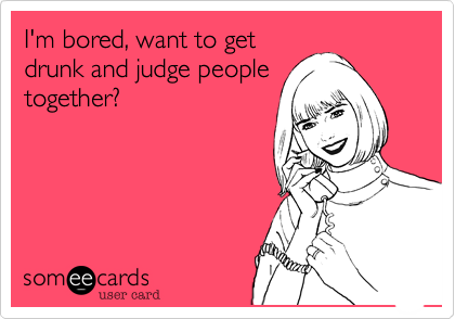 I'm bored, want to get
drunk and judge people
together?