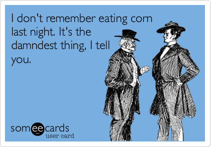 I don't remember eating corn
last night. It's the
damndest thing, I tell
you.