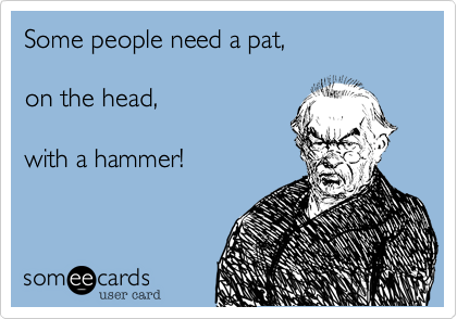 Some people need a pat, 

on the head, 

with a hammer!
