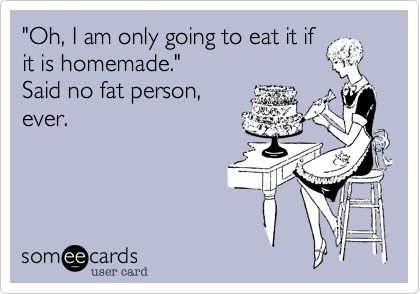 "Oh, I am only going to eat it if
it is homemade." 
Said no fat person,
ever.