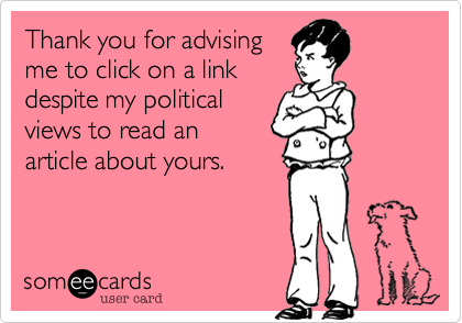 Thank you for advising
me to click on a link
despite my political
views to read an
article about yours.