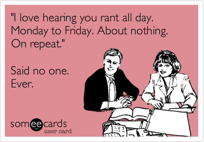 "I love hearing you rant all day.  Monday to Friday. About nothing. On repeat."  

Said no one.
Ever. 