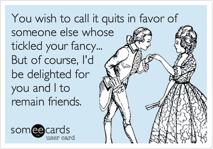 You wish to call it quits in favor of someone else whose 
tickled your fancy... 
But of course, I'd
be delighted for
you and I to
remain friends.