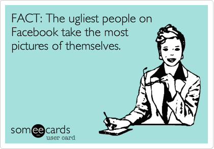 FACT: The ugliest people on
Facebook take the most
pictures of themselves.