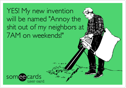 YES! My new invention
will be named "Annoy the
shit out of my neighbors at
7AM on weekends!"