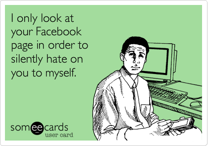I only look at 
your Facebook
page in order to 
silently hate on
you to myself.