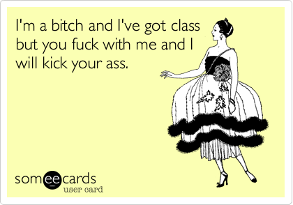 I'm a bitch and I've got class
but you fuck with me and I 
will kick your ass.
