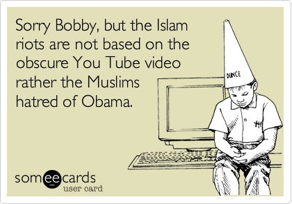 Sorry Bobby, but the Islam
riots are not based on the
obscure You Tube video
rather the Muslims 
hatred of Obama.