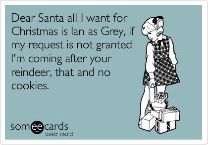 Dear Santa all I want for
Christmas is Ian as Grey, if
my request is not granted
I'm coming after your
reindeer, that and no
cookies.