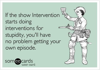 
If the show Intervention
starts doing
interventions for 
stupidity, you'll have
no problem getting your
own episode.