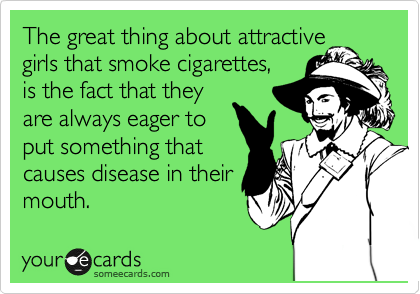 The great thing about attractive
girls that smoke cigarettes,
is the fact that they 
are always eager to 
put something that
causes disease in their
mouth.