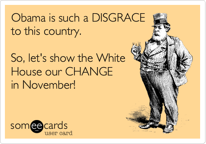 Obama is such a DISGRACE 
to this country. 

So, let's show the White
House our CHANGE 
in November!