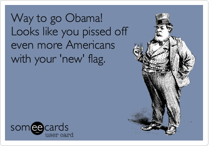 Way to go Obama!
Looks like you pissed off
even more Americans
with your 'new' flag.