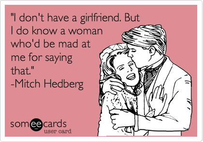"I don't have a girlfriend. But
I do know a woman
who'd be mad at
me for saying
that."   
-Mitch Hedberg