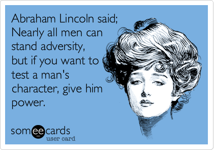 Abraham Lincoln said;
Nearly all men can 
stand adversity,
but if you want to 
test a man's
character, give him
power. 