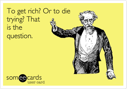 To get rich? Or to die
trying? That
is the
question.