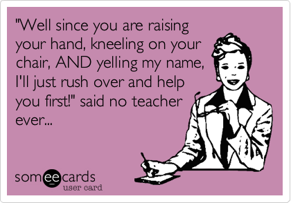 "Well since you are raising
your hand, kneeling on your
chair, AND yelling my name,
I'll just rush over and help
you first!" said no teacher
ever...