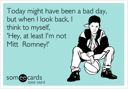 Today might have been a bad day, but when I look back, I
think to myself, 
'Hey, at least I'm not
Mitt  Romney!'
 