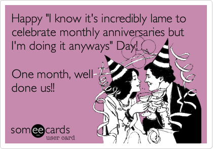 Happy "I know it's incredibly lame to celebrate monthly anniversaries but I'm doing it anyways" Day! 

One month, well
done us!!