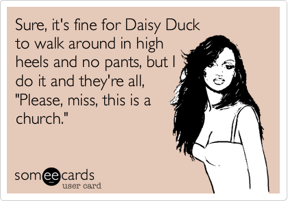Sure, it's fine for Daisy Duck
to walk around in high
heels and no pants, but I
do it and they're all,
"Please, miss, this is a
church."