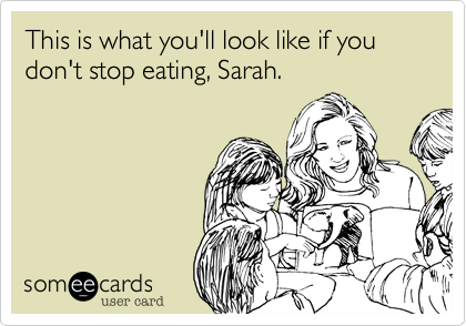 This is what you'll look like if you don't stop eating, Sarah. 