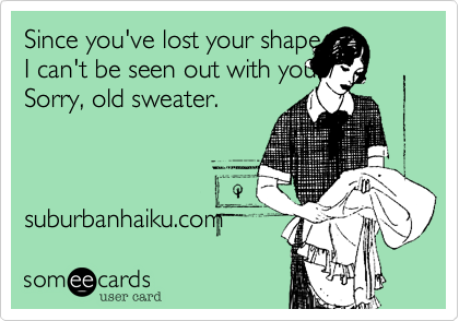 Since you've lost your shape 
I can't be seen out with you. /
Sorry, old sweater. 



suburbanhaiku.com 