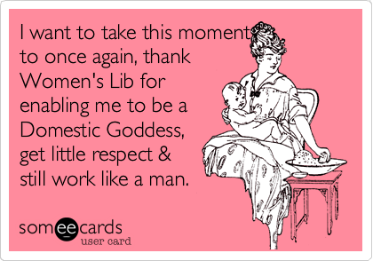 I want to take this moment
to once again, thank
Women's Lib for
enabling me to be a
Domestic Goddess,
get little respect &
still work like a man.  